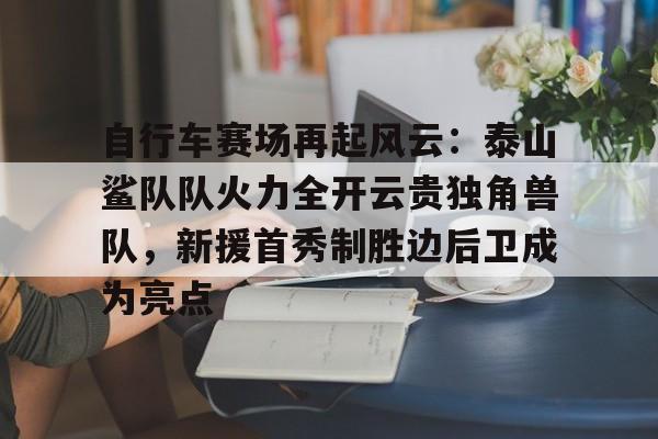 kaiyun体育app-自行车赛场再起风云：泰山鲨队队火力全开云贵独角兽队，新援首秀制胜边后卫成为亮点